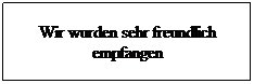 Textfeld: Wir wurden sehr freundlich empfangen
