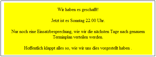 Textfeld: Wir haben es geschafft!
Jetzt ist es Sonntag 22.00 Uhr. 
Nur noch eine Einsatzbesprechung, wie wir die n�chsten Tage nach genauem Terminplan verteilen werden.
Hoffentlich klappt alles so, wie wir uns dies vorgestellt haben .
